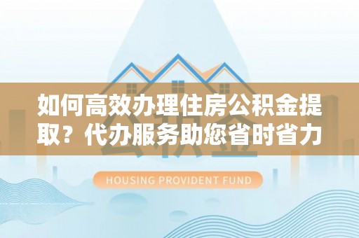 龙山如何高效办理住房公积金提取？代办服务助您省时省力