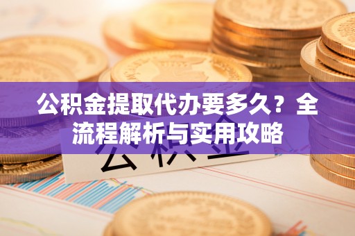 龙山公积金提取代办要多久？全流程解析与实用攻略