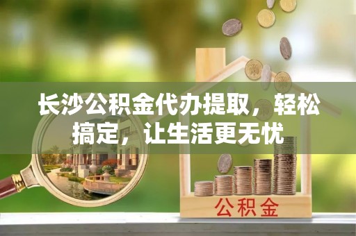 龙山长沙公积金代办提取，轻松搞定，让生活更无忧
