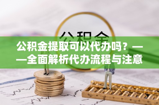 龙山公积金提取可以代办吗？——全面解析代办流程与注意事项